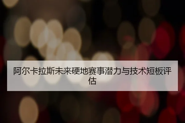 阿尔卡拉斯未来硬地赛事潜力与技术短板评估